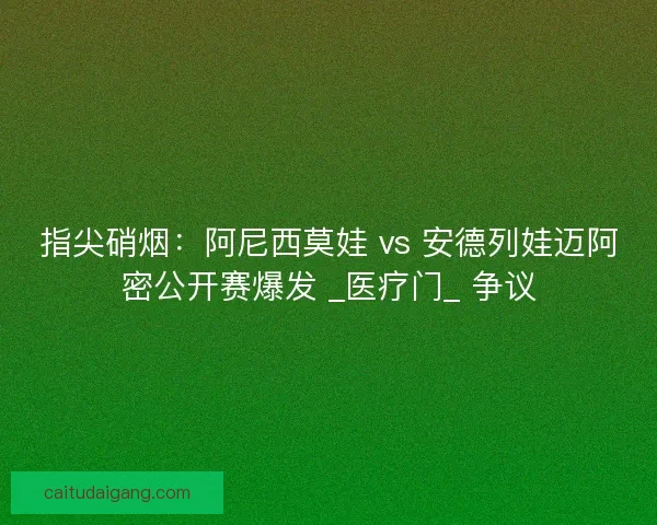 指尖硝烟：阿尼西莫娃 vs 安德列娃迈阿密公开赛爆发 _医疗门_ 争议