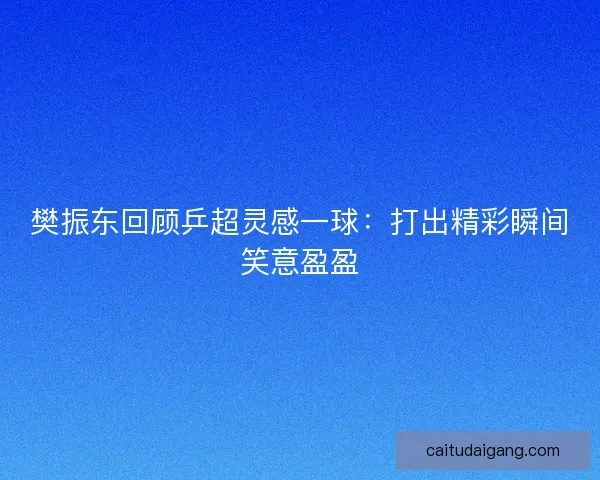 樊振东回顾乒超灵感一球：打出精彩瞬间笑意盈盈