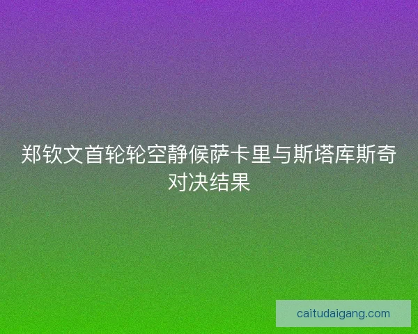 郑钦文首轮轮空静候萨卡里与斯塔库斯奇对决结果