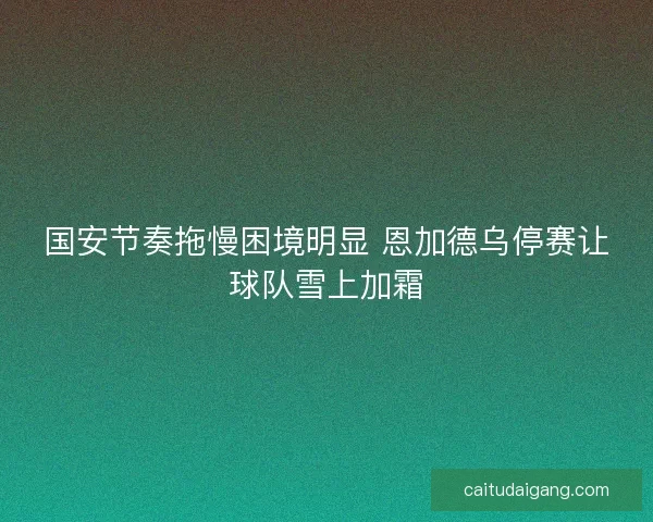 国安节奏拖慢困境明显 恩加德乌停赛让球队雪上加霜