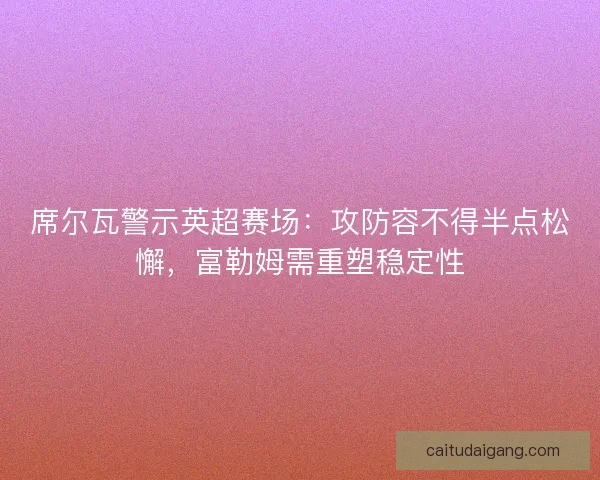 席尔瓦警示英超赛场：攻防容不得半点松懈，富勒姆需重塑稳定性