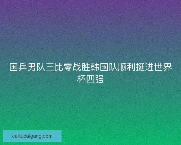 国乒男队三比零战胜韩国队顺利挺进世界杯四强