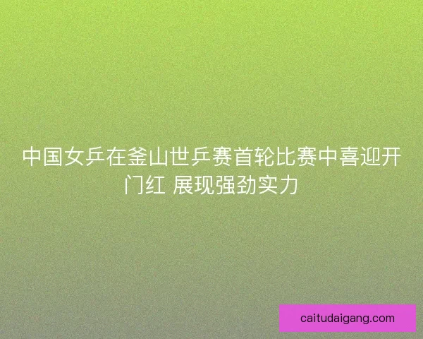 中国女乒在釜山世乒赛首轮比赛中喜迎开门红 展现强劲实力