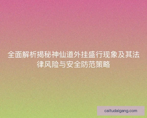 全面解析揭秘神仙道外挂盛行现象及其法律风险与安全防范策略