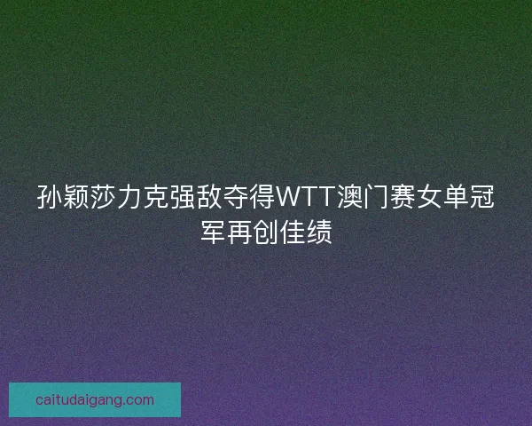 孙颖莎力克强敌夺得WTT澳门赛女单冠军再创佳绩