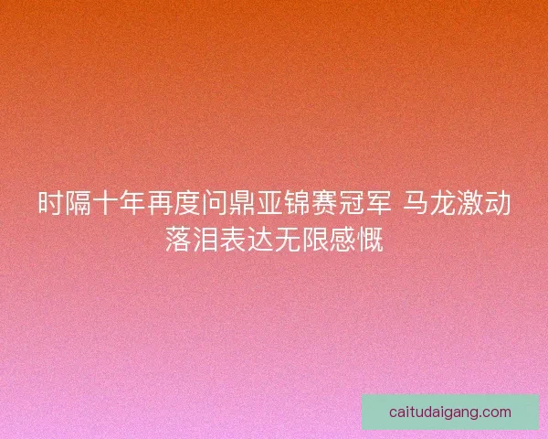 时隔十年再度问鼎亚锦赛冠军 马龙激动落泪表达无限感慨