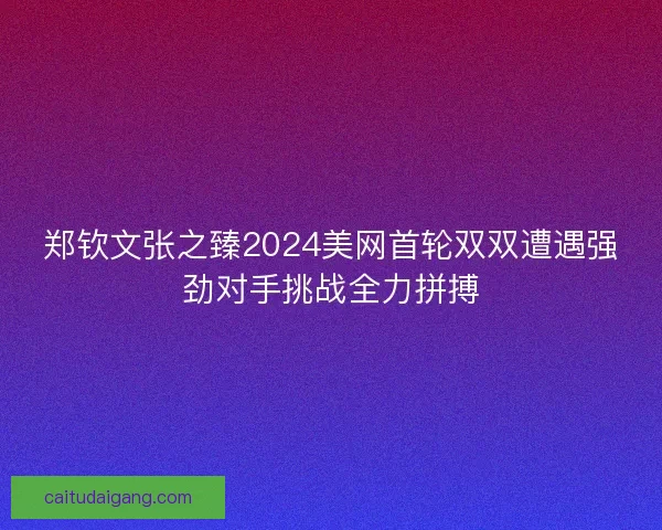郑钦文张之臻2024美网首轮双双遭遇强劲对手挑战全力拼搏