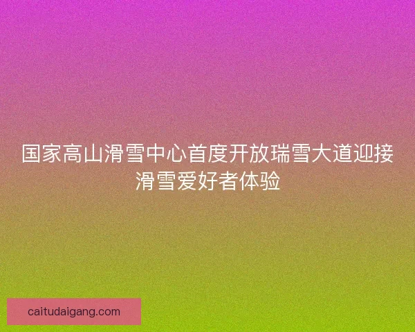 国家高山滑雪中心首度开放瑞雪大道迎接滑雪爱好者体验