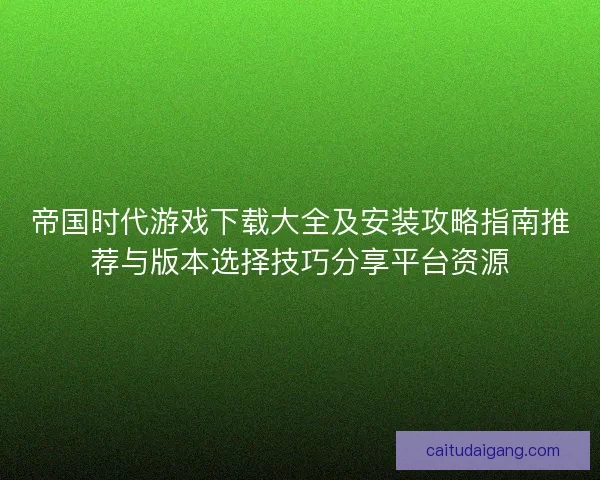 帝国时代游戏下载大全及安装攻略指南推荐与版本选择技巧分享平台资源
