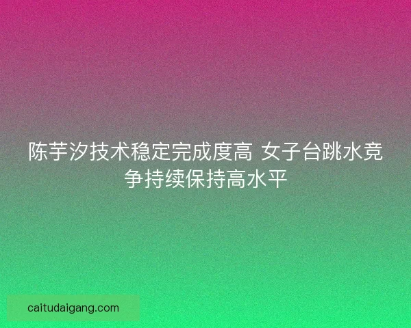 陈芋汐技术稳定完成度高 女子台跳水竞争持续保持高水平