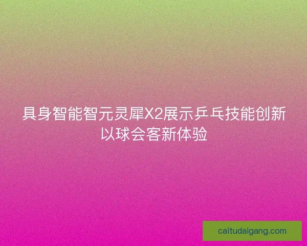 具身智能智元灵犀X2展示乒乓技能创新以球会客新体验