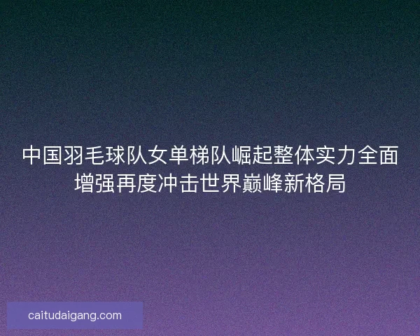 中国羽毛球队女单梯队崛起整体实力全面增强再度冲击世界巅峰新格局